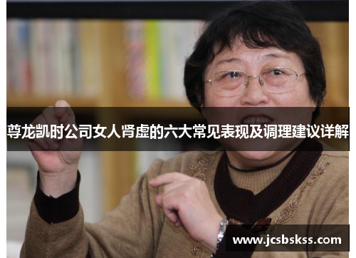 尊龙凯时公司女人肾虚的六大常见表现及调理建议详解