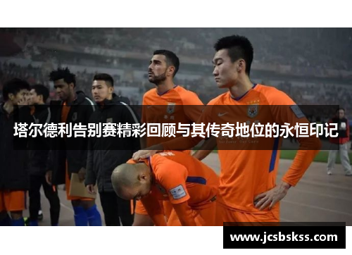 塔尔德利告别赛精彩回顾与其传奇地位的永恒印记